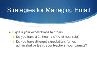 Strategies for Managing Email


S Explain your expectations to others
  S Do you have a 24 hour rule? A 48 hour rule?
  S Do you have different expectations for your
    administrative team, your teachers, your parents?
 