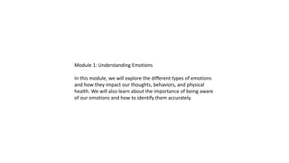 Module 1: Understanding Emotions
In this module, we will explore the different types of emotions
and how they impact our thoughts, behaviors, and physical
health. We will also learn about the importance of being aware
of our emotions and how to identify them accurately.
 