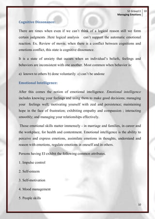 S2 Group11 10
                                                                    Managing Emotions

Cognitive Dissonance:

There are times when even if we can‘t think of a logical reason still we form
certain judgments .Here logical analysis      can‘t support the automatic emotional
reaction. Ex. Review of movie, when there is a conflict between cognitions and
emotions conflict, this state is cognitive dissonance.

It is a state of anxiety that occurs when an individual‘s beliefs, feelings and
behaviors are inconsistent with one another. Most common when behavior is:

a) known to others b) done voluntarily c) can‘t be undone

Emotional Intelligence:

After this comes the notion of emotional intelligence. Emotional intelligence
includes knowing your feelings and using them to make good decisions; managing
your feelings well; motivating yourself with zeal and persistence; maintaining
hope in the face of frustration; exhibiting empathy and compassion ; interacting
smoothly; and managing your relationships effectively.

Those emotional skills matter immensely - in marriage and families, in career and
the workplace, for health and contentment. Emotional intelligence is the ability to
perceive and express emotions, assimilate emotions in thoughts, understand and
reason with emotions, regulate emotions in oneself and in others.

Persons having EI exhibit the following common attributes.

1. Impulse control

2. Self-esteem

3. Self-motivation

4. Mood management

5. People skills
                                                                                  10
 