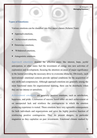 S2 Group11 11
                                                                     Managing Emotions




Types of Emotions:

  Various emotions can be classified into five major classes (Scherer,Tran):

   Approach emotions,

   Achievement emotions,

   Deterrence emotions,

   Withdrawal emotions,

   Antagonistic emotions.

  Approach emotions denotes the affective states like interest, hope, joyful
  anticipation, or other states fuel the investment of energy into new activities of
  exploration and development, focusing the attention on areas of major significance
  to the learner providing the necessary drive to overcome obstacles. Obviously, such
  motivational- emotional contexts provide optimal conditions for the acquisition of
  new skills and competencies. Although approach emotions are generally among the
  most functional states for organizational learning, there can be drawbacks when
  they are too intense or unrealistic.

  Achievement emotions are generally positive emotions, such as satisfaction,
  happiness, and pride. Celebration of success based either on one's achievement or
  on unexpected luck and reinforce the contingencies in which the emotion
  producing experience is rooted. These emotions have very agreeable consequences
  for both individuals and organizations and serve the highly positive function of
  reinforcing positive contingencies. They do present dangers, in particular
  stagnation as they capitalize on past investments. Emotional climate marked by



                                                                                   11
 