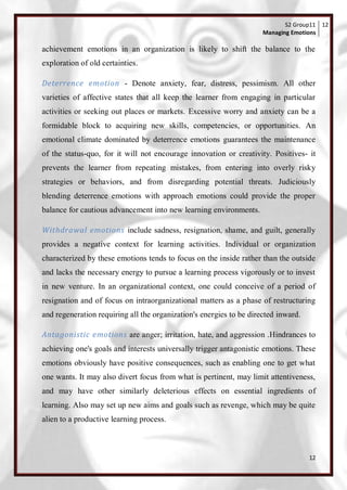 S2 Group11 12
                                                                     Managing Emotions

achievement emotions in an organization is likely to shift the balance to the
exploration of old certainties.

Deterrence emotion - Denote anxiety, fear, distress, pessimism. All other
varieties of affective states that all keep the learner from engaging in particular
activities or seeking out places or markets. Excessive worry and anxiety can be a
formidable block to acquiring new skills, competencies, or opportunities. An
emotional climate dominated by deterrence emotions guarantees the maintenance
of the status-quo, for it will not encourage innovation or creativity. Positives- it
prevents the learner from repeating mistakes, from entering into overly risky
strategies or behaviors, and from disregarding potential threats. Judiciously
blending deterrence emotions with approach emotions could provide the proper
balance for cautious advancement into new learning environments.

Withdrawal emotions include sadness, resignation, shame, and guilt, generally
provides a negative context for learning activities. Individual or organization
characterized by these emotions tends to focus on the inside rather than the outside
and lacks the necessary energy to pursue a learning process vigorously or to invest
in new venture. In an organizational context, one could conceive of a period of
resignation and of focus on intraorganizational matters as a phase of restructuring
and regeneration requiring all the organization's energies to be directed inward.

Antagonistic emotions are anger; irritation, hate, and aggression .Hindrances to
achieving one's goals and interests universally trigger antagonistic emotions. These
emotions obviously have positive consequences, such as enabling one to get what
one wants. It may also divert focus from what is pertinent, may limit attentiveness,
and may have other similarly deleterious effects on essential ingredients of
learning. Also may set up new aims and goals such as revenge, which may be quite
alien to a productive learning process.



                                                                                    12
 