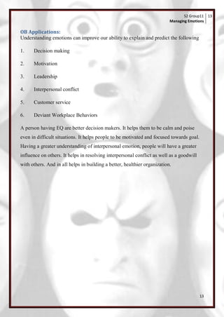S2 Group11 13
                                                                          Managing Emotions

OB Applications:
Understanding emotions can improve our ability to explain and predict the following

1.    Decision making

2.    Motivation

3.    Leadership

4.    Interpersonal conflict

5.    Customer service

6.    Deviant Workplace Behaviors

A person having EQ are better decision makers. It helps them to be calm and poise
even in difficult situations. It helps people to be motivated and focused towards goal.
Having a greater understanding of interpersonal emotion, people will have a greater
influence on others. It helps in resolving interpersonal conflict as well as a goodwill
with others. And in all helps in building a better, healthier organization.




                                                                                          13
 