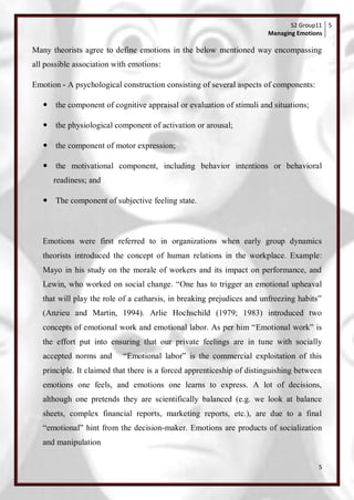 S2 Group11 5
                                                                       Managing Emotions

Many theorists agree to define emotions in the below mentioned way encompassing
all possible association with emotions:

Emotion - A psychological construction consisting of several aspects of components:

    the component of cognitive appraisal or evaluation of stimuli and situations;

    the physiological component of activation or arousal;

    the component of motor expression;

    the motivational component, including behavior intentions or behavioral
      readiness; and

    The component of subjective feeling state.



   Emotions were first referred to in organizations when early group dynamics
   theorists introduced the concept of human relations in the workplace. Example:
   Mayo in his study on the morale of workers and its impact on performance, and
   Lewin, who worked on social change. ―One has to trigger an emotional upheaval
   that will play the role of a catharsis, in breaking prejudices and unfreezing habits‖
   (Anzieu and Martin, 1994). Arlie Hochschild (1979; 1983) introduced two
   concepts of emotional work and emotional labor. As per him ―Emotional work‖ is
   the effort put into ensuring that our private feelings are in tune with socially
   accepted norms and      ―Emotional labor‖ is the commercial exploitation of this
   principle. It claimed that there is a forced apprenticeship of distinguishing between
   emotions one feels, and emotions one learns to express. A lot of decisions,
   although one pretends they are scientifically balanced (e.g. we look at balance
   sheets, complex financial reports, marketing reports, etc.), are due to a final
   ―emotional‖ hint from the decision-maker. Emotions are products of socialization
   and manipulation

                                                                                       5
 