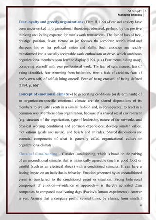 S2 Group11 6
                                                                   Managing Emotions

Fear loyalty and greedy organizations (Flam H, 1994)-Fear and anxiety have
been underworked in organizational theorizing; obscured, perhaps, by the positive
thinking and feeling expected for man‘s work transactions. The fear of loss of face,
prestige, position, favor, fortune or job focuses the corporate actor‘s mind and
sharpens his or her political vision and skills. Such anxieties are readily
transformed into a socially acceptable work enthusiasm or drive, which ambitious
organizational members soon learn to display (1994, p. 4).Fear means hiding away,
occupying yourself with your professional work. The fear of separateness, fear of
being identified, fear stemming from hesitation, from a lack of decision, fears of
one‘s own self, of self-defining oneself. Fear of being crossed, of being defined
(1994, p. 66)‖

Concept of emotional climate -The generating conditions (or determinants) of
an organization-specific emotional climate are the shared dispositions of its
members to evaluate events in a similar fashion and, in consequence, to react in a
common way. Members of an organization, because of a shared social environment
(e.g. structure of the organization, type of leadership, nature of the networks, and
physical working conditions) and common experiences, develop similar values,
motivations (goals and needs), and beliefs and attitudes. Shared dispositions are
essential components of what is generally called organizational culture or
organizational climate.

Classical Conditioning - Classical conditioning, which is based on the pairing
of an unconditional stimulus that is intrinsically agreeable (such as good food) or
painful (such as an electrical shock) with a conditioned stimulus. It can have a
lasting impact on an individual's behavior. Emotion generated by an unconditioned
event is transferred to the conditioned event or situation. Strong behavioral
component of emotion—avoidance or approach— is thereby activated .Can
companies be compared to salivating dogs (Pavlov's famous experiments) .Answer
is yes. Assume that a company profits several times, by chance, from windfall
                                                                                   6
 