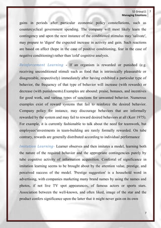 S2 Group11 7
                                                                     Managing Emotions

gains in periods after particular economic policy constellations, such as
countercyclical government spending. The company will most likely learn the
contingency and upon the next instance of the conditioned stimulus may 'salivate',
may prepare to 'digest' the expected increase in activity and gain. Such reactions
are based on affect (hope in the case of positive conditioning, fear in the case of
negative conditioning) rather than 'cold' cognitive analysis.

Reinforcement Learning - If an organism is rewarded or punished (e.g.
receiving unconditioned stimuli such as food that is intrinsically pleasurable or
disagreeable, respectively) immediately after having exhibited a particular type of
behavior, the frequency of that type of behavior will increase (with rewards) or
decrease (with punishments).Examples are abound: praise, bonuses, and incentives
for good work, and various types of sanctions for unwanted behavior. Numerous
examples exist of reward systems that fail to reinforce the desired behavior.
Company policy for instance, may discourage behaviors that are informally
rewarded by the system and may fail to reward desired behaviors at all (Kerr 1975).
For example, it is currently fashionable to talk about the need for teamwork, but
employees‗investments in team-building are rarely formally rewarded. On tube
contrary, rewards are generally distributed according to individual performance

Imitation Learning- Learner observes and then imitates a model, learning both
the nature of the required behavior and the appropriate contingencies purely by
tube cognitive activity of information acquisition. Conferral of significance in
imitation learning seems to be brought about by the attention value, prestige, and
perceived success of the model. 'Prestige suggestion' is a household word in
advertising, with companies marketing many brand names by using the names and
photos, if not live TV spot appearances, of famous actors or sports stars.
Association between the well-known, and often liked, image of the star and the
product confers significance upon the latter that it might never gain on its own


                                                                                    7
 