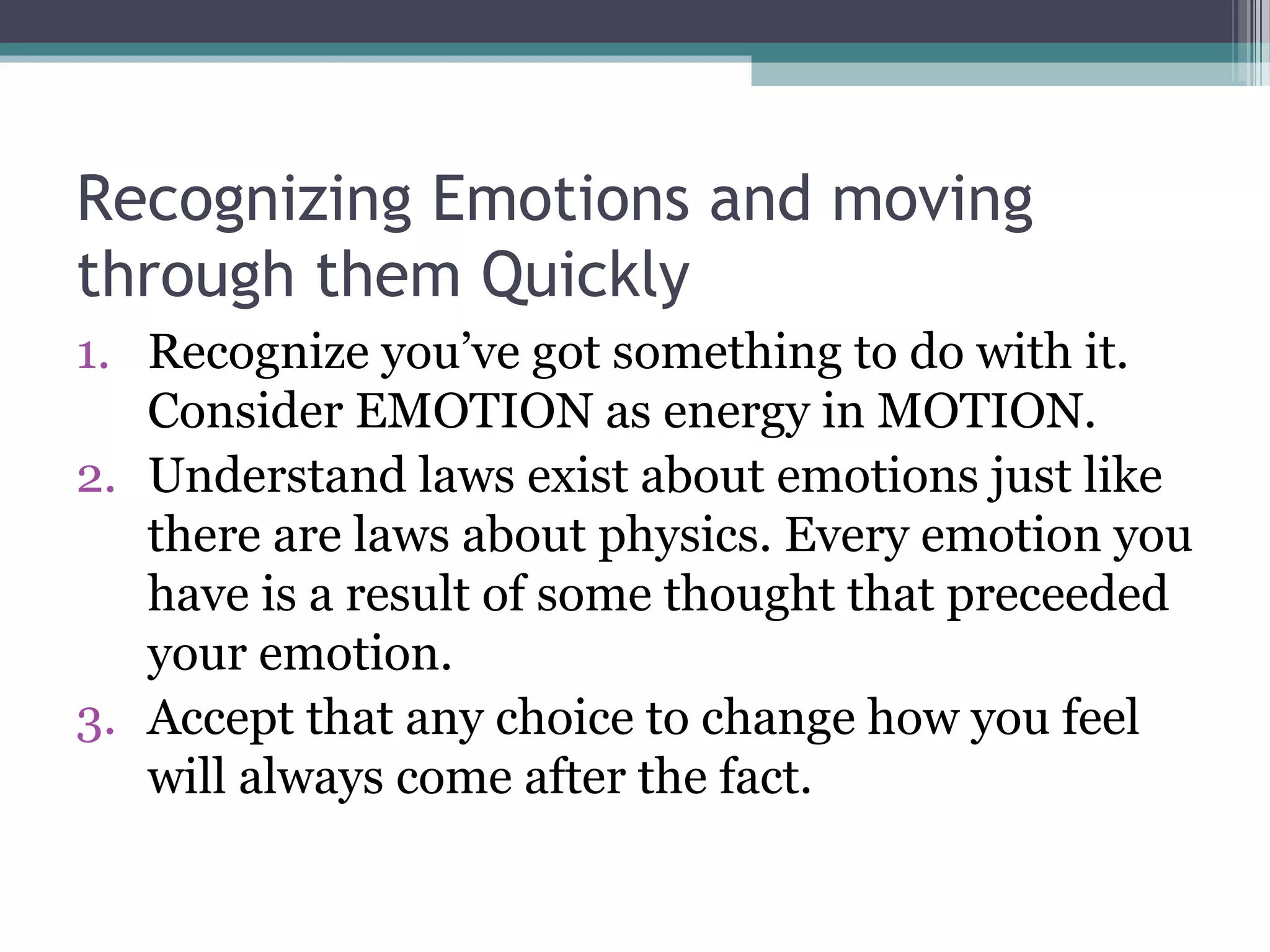 Recognizing Emotions and moving
through them Quickly
1. Recognize you’ve got something to do with it.
   Consider EMOTION as energy in MOTION.
2. Understand laws exist about emotions just like
   there are laws about physics. Every emotion you
   have is a result of some thought that preceeded
   your emotion.
3. Accept that any choice to change how you feel
   will always come after the fact.
 
