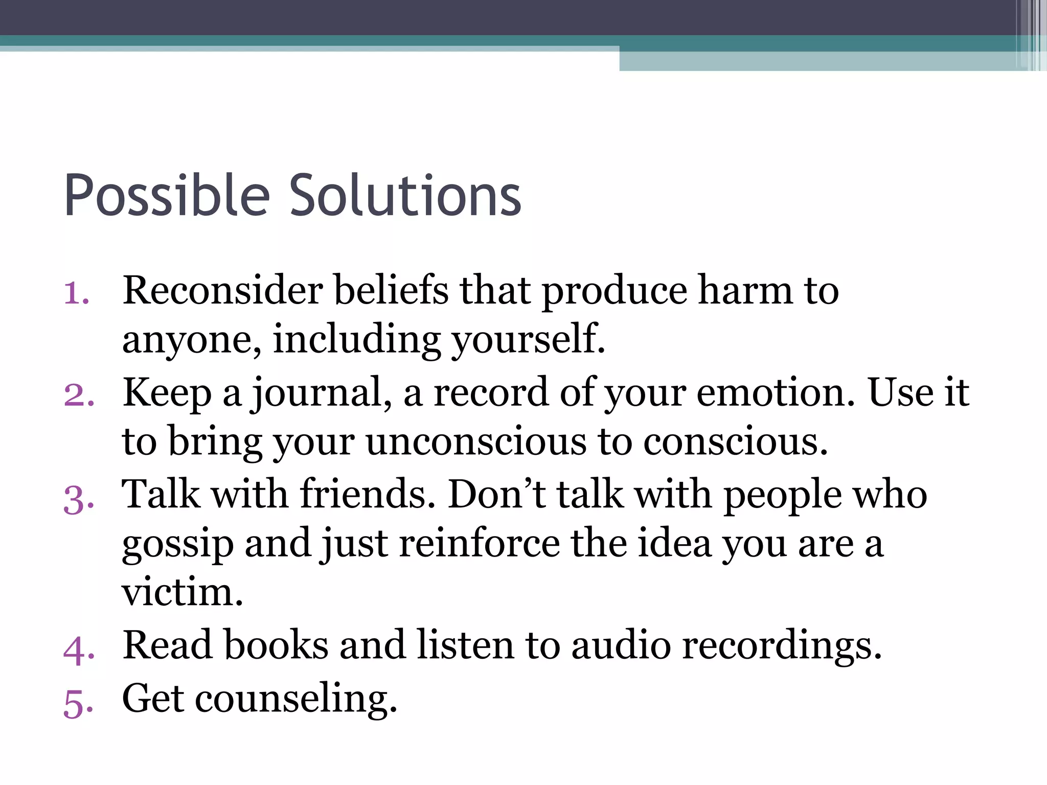 Possible Solutions
1. Reconsider beliefs that produce harm to
   anyone, including yourself.
2. Keep a journal, a record of your emotion. Use it
   to bring your unconscious to conscious.
3. Talk with friends. Don’t talk with people who
   gossip and just reinforce the idea you are a
   victim.
4. Read books and listen to audio recordings.
5. Get counseling.
 