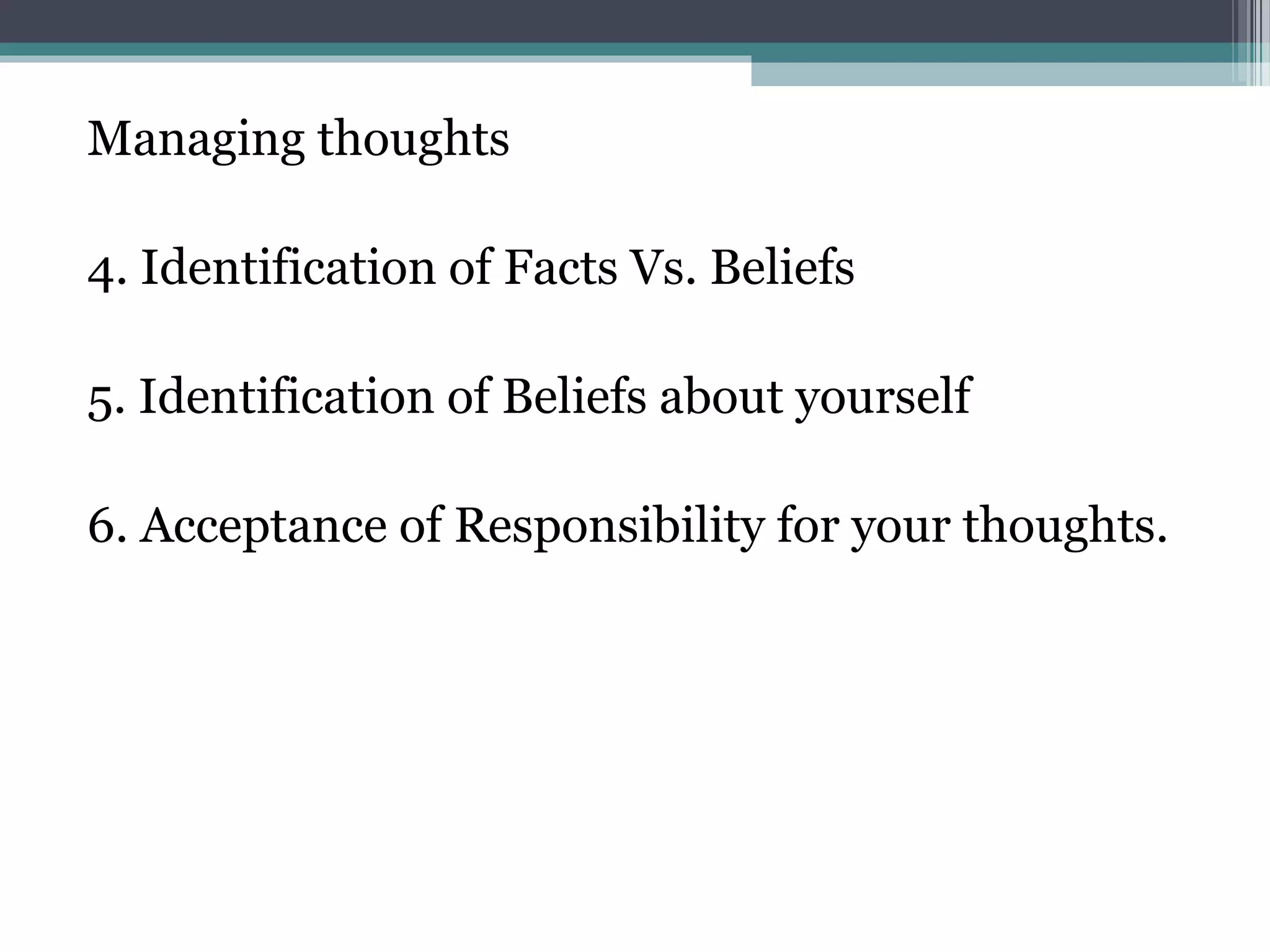 Managing thoughts

4. Identification of Facts Vs. Beliefs

5. Identification of Beliefs about yourself

6. Acceptance of Responsibility for your thoughts.
 