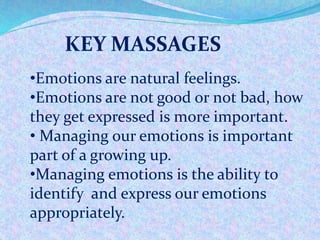 KEY MASSAGES
•Emotions are natural feelings.
•Emotions are not good or not bad, how
they get expressed is more important.
• Managing our emotions is important
part of a growing up.
•Managing emotions is the ability to
identify and express our emotions
appropriately.