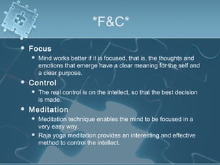 *F&C*
 Focus
 Mind works better if it is focused, that is, the thoughts and
emotions that emerge have a clear meaning for the self and
a clear purpose.
 Control
 The real control is on the intellect, so that the best decision
is made.
 Meditation
 Meditation technique enables the mind to be focused in a
very easy way.
 Raja yoga meditation provides an interesting and effective
method to control the intellect.
 