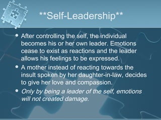 **Self-Leadership**
 After controlling the self, the individual
becomes his or her own leader. Emotions
cease to exist as reactions and the leader
allows his feelings to be expressed.
 A mother instead of reacting towards the
insult spoken by her daughter-in-law, decides
to give her love and compassion.
 Only by being a leader of the self, emotions
will not created damage.
 
