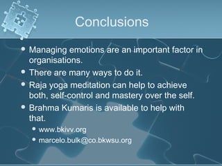 Conclusions
 Managing emotions are an important factor in
organisations.
 There are many ways to do it.
 Raja yoga meditation can help to achieve
both, self-control and mastery over the self.
 Brahma Kumaris is available to help with
that.
 www.bkivv.org
 marcelo.bulk@co.bkwsu.org
 