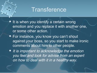 Transference
 It is when you identify a certain wrong
emotion and you replace it with another one,
or some other action.
 For instance, you know you can’t shout
against your boss, so you start to make ironic
comments about him to other people.
 It is important to acknowledge the emotion
you feel and look for advise from an expert
on how to deal with it in a healthy way.
 