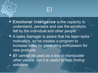 EI
 Emotional Inteligence is the capacity to
understand, perceive and use the emotions
felt by the individual and other people.
 A sales manager is aware that his team lacks
motivation, so he creates a program to
increase sales by generating enthusiasm for
new products.
 EI cannot be used as a tool to manipulate
other people, but it is useful to help finding
solutions.
 