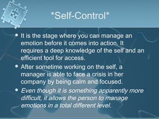 *Self-Control*
 It is the stage where you can manage an
emotion before it comes into action. It
requires a deep knowledge of the self and an
efficient tool for access.
 After sometime working on the self, a
manager is able to face a crisis in her
company by being calm and focused.
 Even though it is something apparently more
difficult, it allows the person to manage
emotions in a total different level.
 