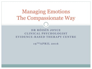 DR RÓISÍN JOYCE
CLINICAL PSYCHOLOGIST
EVIDENCE-BASED THERAPY CENTRE
19THAPRIL 2016
Managing Emotions
The Compassionate Way
 