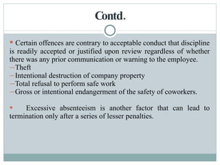Contd. Certain offences are contrary to acceptable conduct that discipline is readily accepted or justified upon review regardless of whether there was any prior communication or warning to the employee. Theft Intentional destruction of company property Total refusal to perform safe work Gross or intentional endangerment of the safety of coworkers. Excessive absenteeism is another factor that can lead to termination only after a series of lesser penalties. 