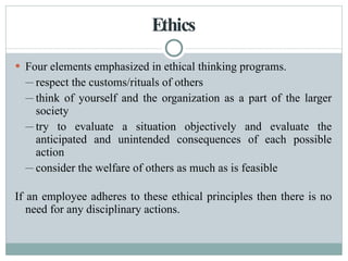 Ethics Four elements emphasized in ethical thinking programs. respect the customs/rituals of others think of yourself and the organization as a part of the larger society try to evaluate a situation objectively and evaluate the anticipated and unintended consequences of each possible action consider the welfare of others as much as is feasible If an employee adheres to these ethical principles then there is no need for any disciplinary actions. 