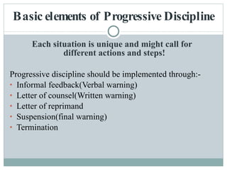 Basic elements of Progressive Discipline Each situation is unique and might call for  different actions and steps!   Progressive discipline should be implemented through:- Informal feedback(Verbal warning) Letter of counsel(Written warning) Letter of reprimand Suspension(final warning) Termination 