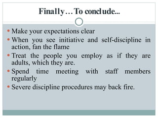 Finally…To conclude... Make your expectations clear  When you see initiative and self-discipline in action, fan the flame  Treat the people you employ as if they are adults, which they are.  Spend time meeting with staff members regularly  Severe discipline procedures may back fire. 