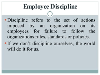 Employee Discipline Discipline refers to the set of actions imposed by an organization on its employees for failure to follow the organizations rules, standards or policies. If we don’t discipline ourselves, the world will do it for us. 