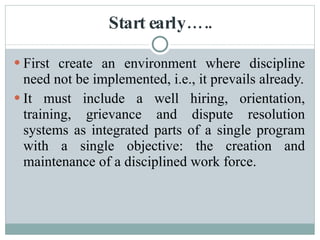 Start early….. First create an environment where discipline need not be implemented, i.e., it prevails already. It must include a well hiring, orientation, training, grievance and dispute resolution systems as integrated parts of a single program with a single objective: the creation and maintenance of a disciplined work force. 