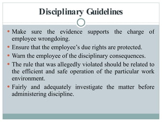 Disciplinary Guidelines Make sure the evidence supports the charge of employee wrongdoing. Ensure that the employee’s due rights are protected. Warn the employee of the disciplinary consequences. The rule that was allegedly violated should be related to the efficient and safe operation of the particular work environment. Fairly and adequately investigate the matter before administering discipline. 