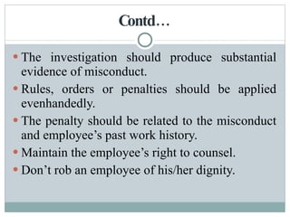 Contd… The investigation should produce substantial evidence of misconduct. Rules, orders or penalties should be applied evenhandedly. The penalty should be related to the misconduct and employee’s past work history. Maintain the employee’s right to counsel. Don’t rob an employee of his/her dignity. 