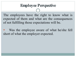 Employee Perspective The employees have the right to know what is expected of them and what are the consequences of not fulfilling those expectations will be. Was the employee aware of what he/she fell short of what the employer expected. 