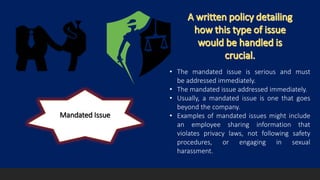 Mandated Issue
• The mandated issue is serious and must
be addressed immediately.
• The mandated issue addressed immediately.
• Usually, a mandated issue is one that goes
beyond the company.
• Examples of mandated issues might include
an employee sharing information that
violates privacy laws, not following safety
procedures, or engaging in sexual
harassment.
 