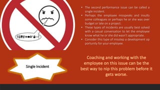 Single Incident
• The second performance issue can be called a
single incident.
• Perhaps the employee misspeaks and insults
some colleagues or perhaps he or she was over
budget or late on a project.
• These types of incidents are usually best solved
with a casual conversation to let the employee
know what he or she did wasn’t appropriate.
• Consider this type of misstep a development op
portunity for your employee.
 