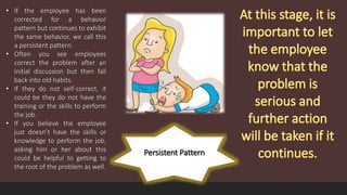 Persistent Pattern
• If the employee has been
corrected for a behavior
pattern but continues to exhibit
the same behavior, we call this
a persistent pattern.
• Often you see employees
correct the problem after an
initial discussion but then fall
back into old habits.
• If they do not self-correct, it
could be they do not have the
training or the skills to perform
the job.
• If you believe the employee
just doesn’t have the skills or
knowledge to perform the job,
asking him or her about this
could be helpful to getting to
the root of the problem as well.
 