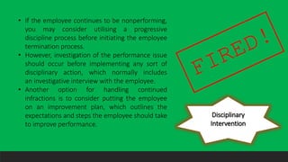 Disciplinary
Intervention
• If the employee continues to be nonperforming,
you may consider utilising a progressive
discipline process before initiating the employee
termination process.
• However, investigation of the performance issue
should occur before implementing any sort of
disciplinary action, which normally includes
an investigative interview with the employee.
• Another option for handling continued
infractions is to consider putting the employee
on an improvement plan, which outlines the
expectations and steps the employee should take
to improve performance.
 
