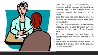 • With this proper documentation, the
employee and the manager will clearly know
the next steps that will be taken should the
employee commit the infraction in the
future.
• Once the issue has been documented, the
manager and employee should meet about
the infraction.
• This type of meeting is called an investigative
interview and is used to make sure the
employee is fully aware of the discipline
issue.
• This also allows the employee the
opportunity to explain his or her side of the
story.
• These types of meetings should always be
conducted in private, never in the presence
of other employees.
 