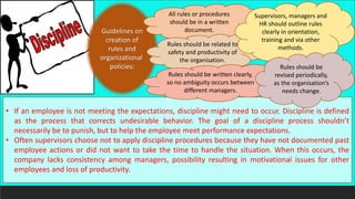 • If an employee is not meeting the expectations, discipline might need to occur. Discipline is defined
as the process that corrects undesirable behavior. The goal of a discipline process shouldn’t
necessarily be to punish, but to help the employee meet performance expectations.
• Often supervisors choose not to apply discipline procedures because they have not documented past
employee actions or did not want to take the time to handle the situation. When this occurs, the
company lacks consistency among managers, possibility resulting in motivational issues for other
employees and loss of productivity.
Guidelines on
creation of
rules and
organizational
policies:
All rules or procedures
should be in a written
document.
Rules should be related to
safety and productivity of
the organisation.
Rules should be written clearly,
so no ambiguity occurs between
different managers.
Supervisors, managers and
HR should outline rules
clearly in orientation,
training and via other
methods.
Rules should be
revised periodically,
as the organisation’s
needs change.
 