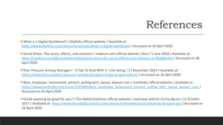 References
What is a Digital Dashboard? / Klipfolio official website / Available at:
https://www.klipfolio.com/resources/articles/what-is-digital-dashboard / Accessed on 26 April 2020.
Social Stress: The cause, effects, and solutions / medium.com official website / Ana / 1 June 2018 / Available at:
https://medium.com/@anushkahmehta/social-stress-the-cause-effects-and-solutions-1c5fad80e37d / Accessed on 26
April 2020.
Peer Pressure Among Teenagers – 4 Tips To Deal With It / Zio Jeong / 17 November 2019 / Available at:
https://fisherald.com/peer-pressure-among-teenagers-4-tips-to-deal-with-it/ / Accessed on 26 April 2020.
Boss, employee, harassment, pervert, pulling skirt, sexual, woman icon / Iconfinder official website / Available at:
https://www.iconfinder.com/icons/1511896/boss_employee_harassment_pervert_pulling_skirt_sexual_woman_icon /
Accessed on 26 April 2020.
Could swearing be good for you? / The Naked Scientists official website / Interview with Dr Emma Byrne / 31 October
2017 / Available at: https://www.thenakedscientists.com/articles/interviews/could-swearing-be-good-you / Accessed on
26 April 2020.
 