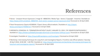 References
Vector - Unaware Person Expression / Image ID : 88082593 / Media Type : Vector / Copyright : lineartist / Available at:
https://www.123rf.com/photo_88082593_stock-vector-unaware-person-expression.html/ Accessed on 26 April 2020.
Team Perseverance Cliparts #2598506 / Clipart Library official website / Available at: http://clipart-
library.com/clipart/776998.htm / Accessed on 26 April 2020.
WRONGFUL DISMISSAL VS. TERMINATION WITHOUT CAUSE / JANUARY 23, 2018 / BY 330A9FJ552WPYKLRADSK /
Available at: https://lmlaw.ca/2018/01/wrongful-dismissal-vs-termination-without-cause / Accessed on 26 April 2020
Investigate / Available at: https://inquiry469.wordpress.com/investigate / Accessed on 26 April 2020
Workshop: Interviewing Techniques for Long-form and Investigative Reports / Frontline club official website / Saturday
28 April 2018, 10:00 AM - 5:00 PM / Available at: https://www.frontlineclub.com/workshop-interviewing-techniques-for-
long-form-and-investigative-reports/ / Accessed on 26 April 2020
 