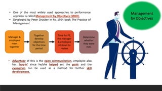 Management
by Objectives
• One of the most widely used approaches to performance
appraisal is called Management by Objectives (MBO).
• Developed by Peter Drucker in his 1954 book The Practice of
Management.
Manager &
employee
meet
together
Together
develop
objectives
for the time
period
Time for PE,
the manager
& employee
sit down to
review
Determine
whether
they were
met.
• Advantage of this is the open communication, employee also
has 'buy-in' since he/she helped set the goals and the
evaluation can be used as a method for further skill
development.
 