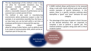 • The key disadvantage of this method is that it does
not allow for reasonable deviations (e.g. the
employee normally performs well). Thus,
this approach works best in situations
where a reasonable measure of performance can be
assessed over a certain period of time.
• This method is also used in manufacturing
environments where production output is vital. For
example, in an automotive assembly line, the focus is
on how many cars can be built within a set time so
employee performance is measured this way too.
• However, this method doesn't
allow for rating of other factors, such as ability to wor
k on a team or communication skills, which can be an
important part of the job, too.
• A BARS method allows performance to be assessed
along a scale with clearly defined scale points which
contain examples of specific behaviours. In this
system, there is a specific narrative outlining what
exemplifies a “good” and “poor” behavior for each
category.
• The advantage of this type of system is that it focuses
on the desired behaviors that are important to
complete a task or perform a specific job. This
method combines a graphic rating scale with a critical
incidents system.
Work Standards
Approach
Behaviorally
Anchored Rating
Scale (BARS)
 