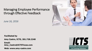 Managing Employee Performance
through Effective Feedback
June 16, 2016
Facilitated by
Amy Castro, ICTS, 281.728.2248
Email:
Amy_Castro@ICTSTexas.com
Web: www.amy-castro.com
 