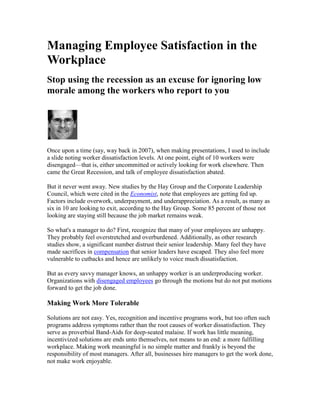 Managing Employee Satisfaction in the
Workplace
Stop using the recession as an excuse for ignoring low
morale among the workers who report to you




Once upon a time (say, way back in 2007), when making presentations, I used to include
a slide noting worker dissatisfaction levels. At one point, eight of 10 workers were
disengaged—that is, either uncommitted or actively looking for work elsewhere. Then
came the Great Recession, and talk of employee dissatisfaction abated.

But it never went away. New studies by the Hay Group and the Corporate Leadership
Council, which were cited in the Economist, note that employees are getting fed up.
Factors include overwork, underpayment, and underappreciation. As a result, as many as
six in 10 are looking to exit, according to the Hay Group. Some 85 percent of those not
looking are staying still because the job market remains weak.

So what's a manager to do? First, recognize that many of your employees are unhappy.
They probably feel overstretched and overburdened. Additionally, as other research
studies show, a significant number distrust their senior leadership. Many feel they have
made sacrifices in compensation that senior leaders have escaped. They also feel more
vulnerable to cutbacks and hence are unlikely to voice much dissatisfaction.

But as every savvy manager knows, an unhappy worker is an underproducing worker.
Organizations with disengaged employees go through the motions but do not put motions
forward to get the job done.

Making Work More Tolerable

Solutions are not easy. Yes, recognition and incentive programs work, but too often such
programs address symptoms rather than the root causes of worker dissatisfaction. They
serve as proverbial Band-Aids for deep-seated malaise. If work has little meaning,
incentivized solutions are ends unto themselves, not means to an end: a more fulfilling
workplace. Making work meaningful is no simple matter and frankly is beyond the
responsibility of most managers. After all, businesses hire managers to get the work done,
not make work enjoyable.
 
