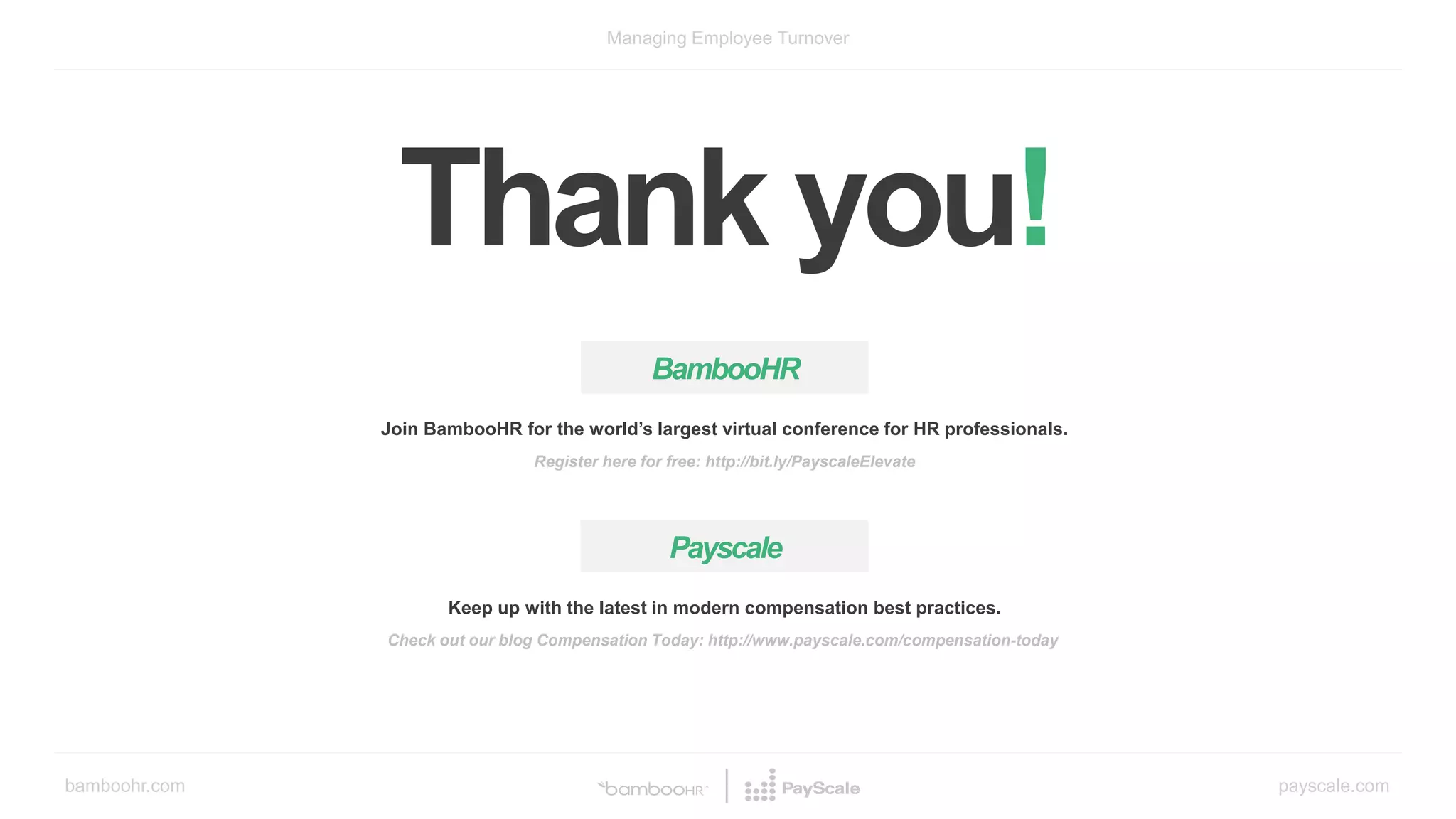 bamboohr.com payscale.com
Managing Employee Turnover
Thank you!
BambooHR
Join BambooHR for the world’s largest virtual conference for HR professionals.
Register here for free: http://bit.ly/PayscaleElevate
Payscale
Keep up with the latest in modern compensation best practices.
Check out our blog Compensation Today: http://www.payscale.com/compensation-today
 
