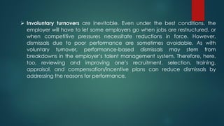  Involuntary turnovers are inevitable. Even under the best conditions, the
employer will have to let some employers go when jobs are restructured, or
when competitive pressures necessitate reductions in force. However,
dismissals due to poor performance are sometimes avoidable. As with
voluntary turnover, performance-based dismissals may stem from
breakdowns in the employer’s talent management system. Therefore, here,
too, reviewing and improving one’s recruitment, selection, training,
appraisal, and compensation/incentive plans can reduce dismissals by
addressing the reasons for performance.
 