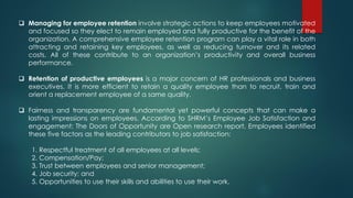  Managing for employee retention involve strategic actions to keep employees motivated
and focused so they elect to remain employed and fully productive for the benefit of the
organization. A comprehensive employee retention program can play a vital role in both
attracting and retaining key employees, as well as reducing turnover and its related
costs. All of these contribute to an organization’s productivity and overall business
performance.
 Retention of productive employees is a major concern of HR professionals and business
executives. It is more efficient to retain a quality employee than to recruit, train and
orient a replacement employee of a same quality.
 Fairness and transparency are fundamental yet powerful concepts that can make a
lasting impressions on employees. According to SHRM’s Employee Job Satisfaction and
engagement: The Doors of Opportunity are Open research report, Employees identified
these five factors as the leading contributors to job satisfaction:
1. Respectful treatment of all employees at all levels;
2. Compensation/Pay;
3. Trust between employees and senior management;
4. Job security; and
5. Opportunities to use their skills and abilities to use their work.
 