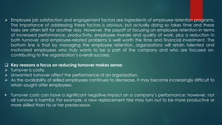  Employee job satisfaction and engagement factors are ingredients of employee retention programs.
The importance of addressing these factors is obvious, but actually doing so takes time and these
tasks are often left for another day. However, the payoff of focusing on employee retention-in terms
of increased performance, productivity, employee morale and quality of work, plus a reduction in
both turnover and employee-related problems is well worth the time and financial investment. The
bottom line is that by managing the employee retention, organizations will retain talented and
motivated employees who truly wants to be a part of the company and who are focused on.
contributing to the organization’s overall success.
 Key reasons a focus on reducing turnover makes sense;
 Turnover is costly.
 Unwanted turnover affect the performance of an organization.
 As the availability of skilled employees continues to decrease, it may become increasingly difficult to
retain sought after employees.
 Turnover costs can have a significant negative impact on a company’s performance; however, not
all turnover is harmful. For example, a new replacement hire may turn out to be more productive or
more skilled than his or her predecessor.
 