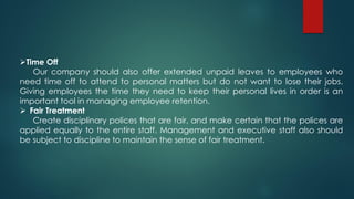 Time Off
Our company should also offer extended unpaid leaves to employees who
need time off to attend to personal matters but do not want to lose their jobs.
Giving employees the time they need to keep their personal lives in order is an
important tool in managing employee retention.
 Fair Treatment
Create disciplinary polices that are fair, and make certain that the polices are
applied equally to the entire staff. Management and executive staff also should
be subject to discipline to maintain the sense of fair treatment.
 