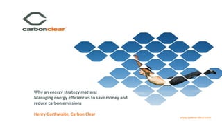 Why an energy strategy matters:
Managing energy efficiencies to save money and
reduce carbon emissions
Henry Garthwaite, Carbon Clear
 