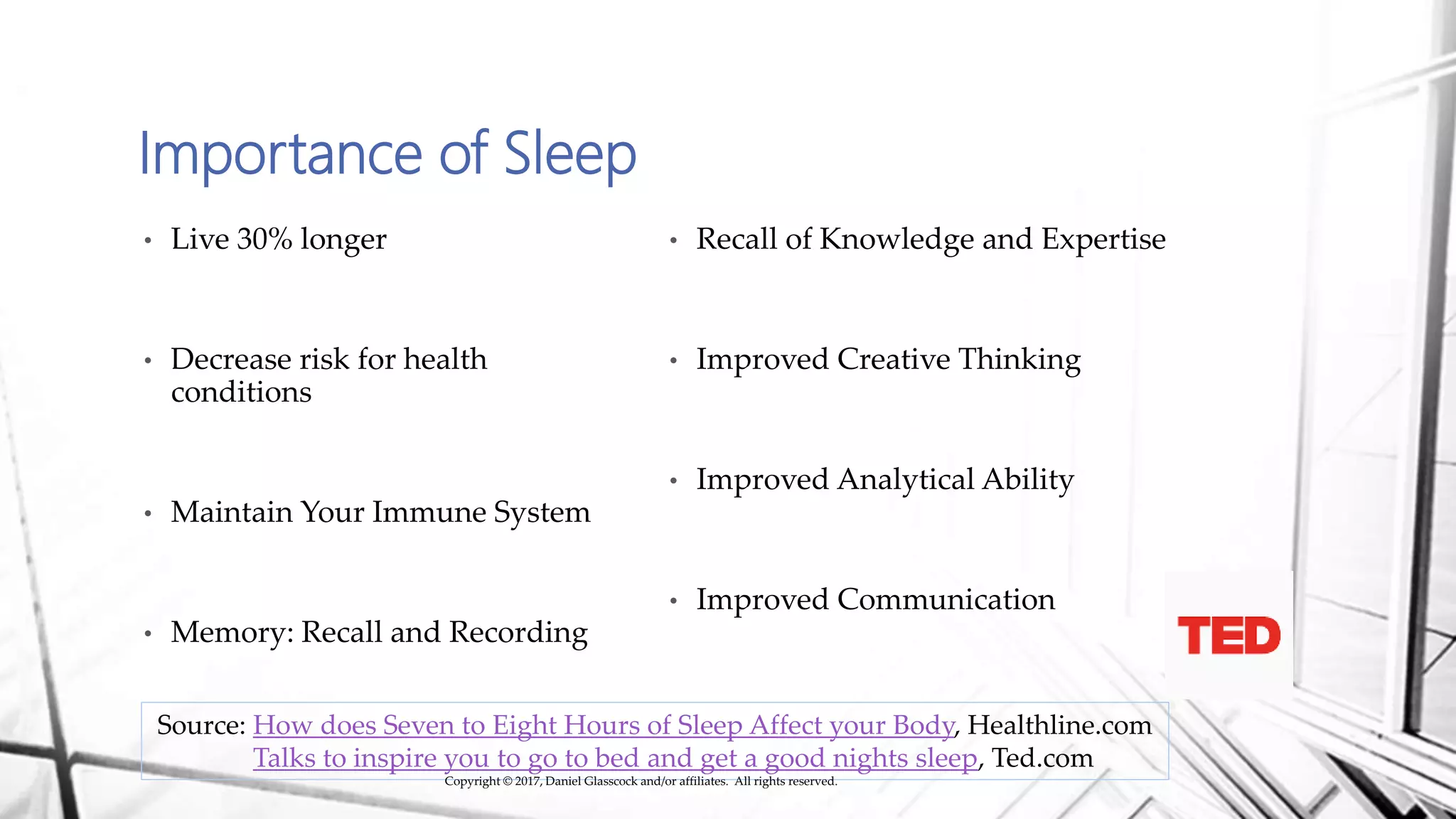 Importance of Sleep
• Live 30% longer
• Decrease risk for health
conditions
• Maintain Your Immune System
• Memory: Recall and Recording
• Recall of Knowledge and Expertise
• Improved Creative Thinking
• Improved Analytical Ability
• Improved Communication
Source: How does Seven to Eight Hours of Sleep Affect your Body, Healthline.com
Talks to inspire you to go to bed and get a good nights sleep, Ted.com
Copyright © 2017, Daniel Glasscock and/or affiliates. All rights reserved.
 