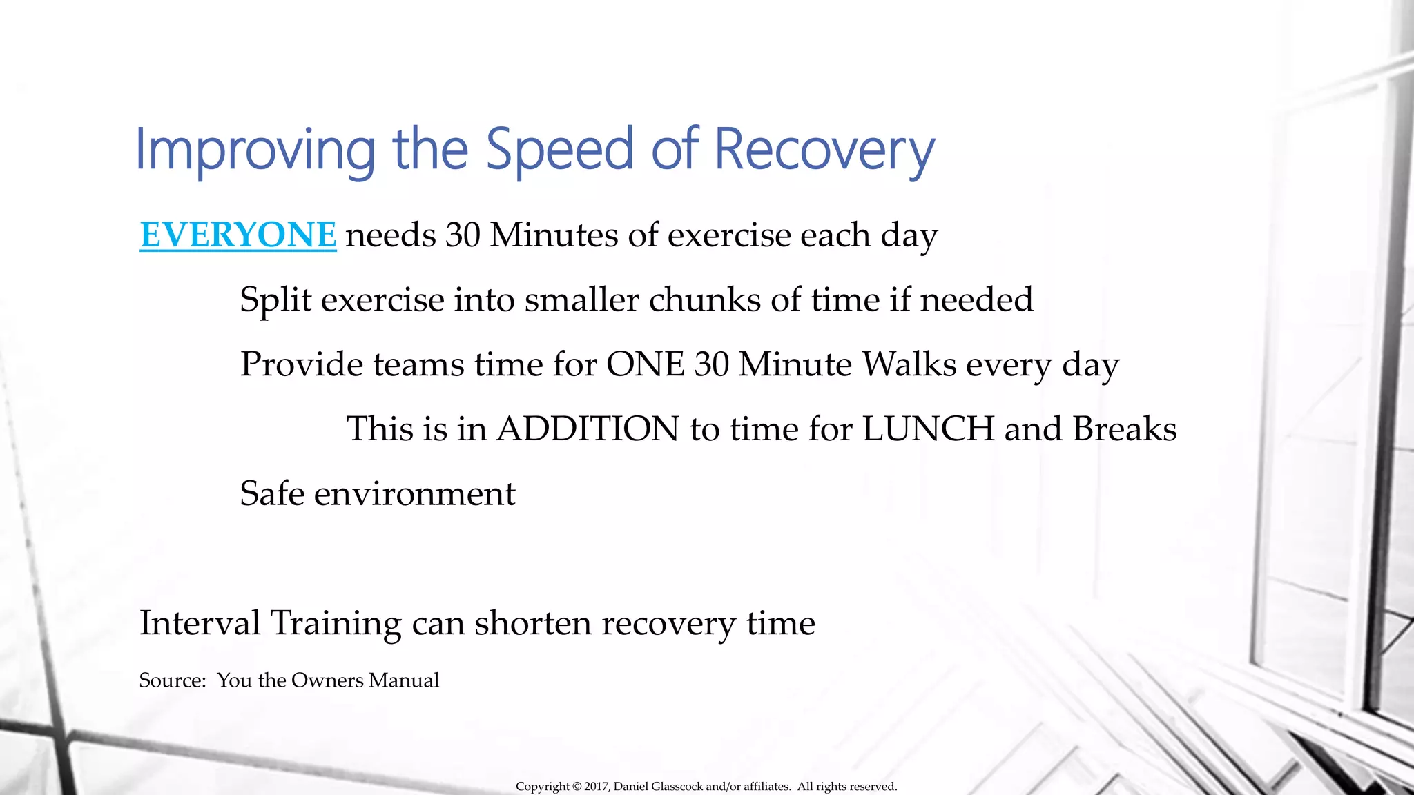 Improving the Speed of Recovery
EVERYONE needs 30 Minutes of exercise each day
Split exercise into smaller chunks of time if needed
Provide teams time for ONE 30 Minute Walks every day
This is in ADDITION to time for LUNCH and Breaks
Safe environment
Interval Training can shorten recovery time
Source: You the Owners Manual
Copyright © 2017, Daniel Glasscock and/or affiliates. All rights reserved.
 