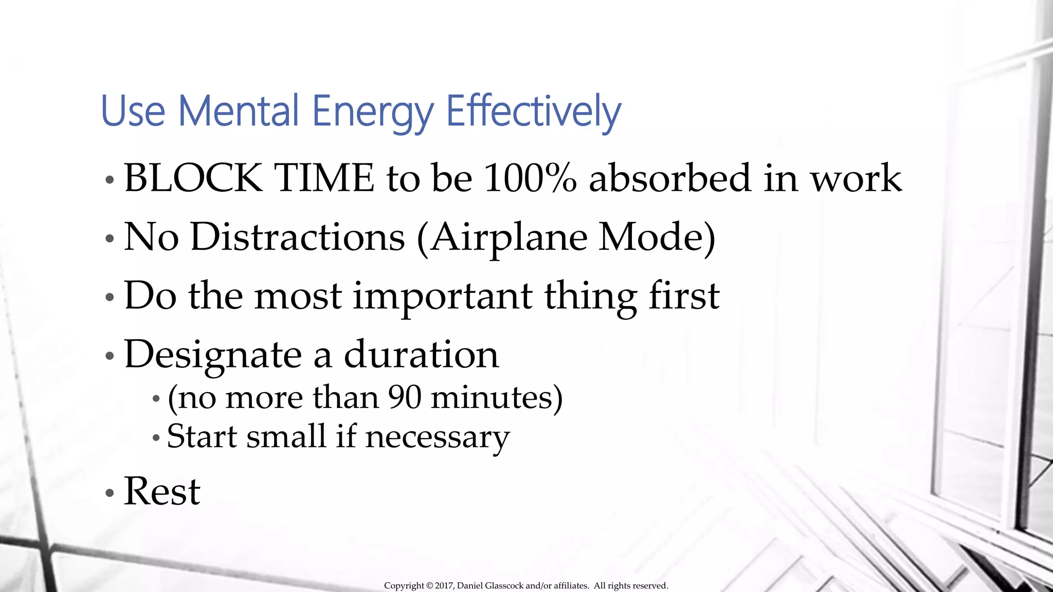 Use Mental Energy Effectively
• BLOCK TIME to be 100% absorbed in work
• No Distractions (Airplane Mode)
• Do the most important thing first
• Designate a duration
• (no more than 90 minutes)
• Start small if necessary
• Rest
Copyright © 2017, Daniel Glasscock and/or affiliates. All rights reserved.
 